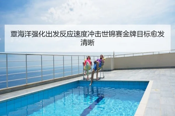 覃海洋强化出发反应速度冲击世锦赛金牌目标愈发清晰