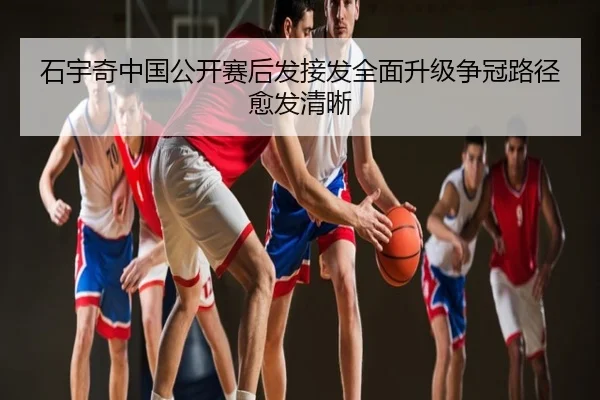 石宇奇中国公开赛后发接发全面升级争冠路径愈发清晰
