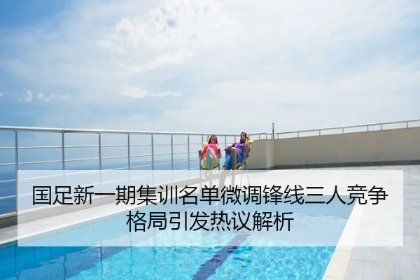 国足新一期集训名单微调锋线三人竞争格局引发热议解析