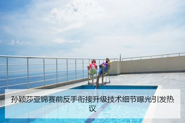 孙颖莎亚锦赛前反手衔接升级技术细节曝光引发热议