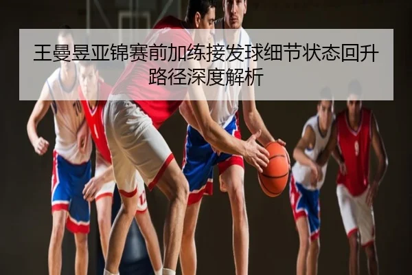 王曼昱亚锦赛前加练接发球细节状态回升路径深度解析